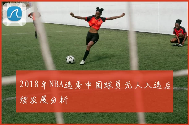 2018年NBA选秀中国球员无人入选后续发展分析