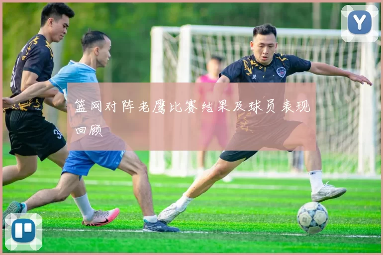 篮网对阵老鹰比赛结果及球员表现回顾