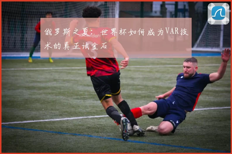 俄罗斯之夏：世界杯如何成为VAR技术的真正试金石