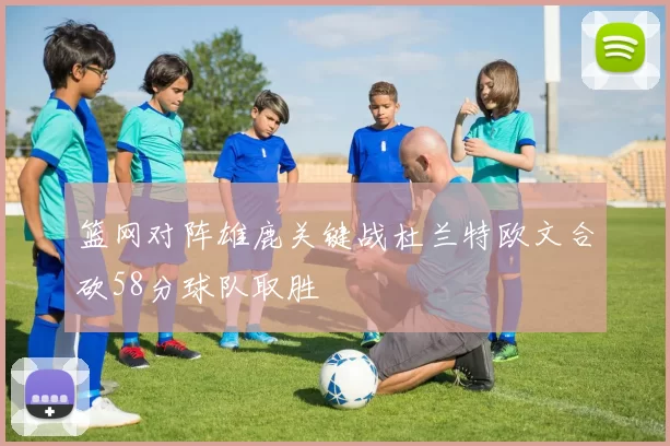 篮网对阵雄鹿关键战杜兰特欧文合砍58分球队取胜