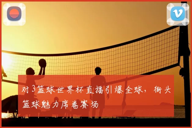 对3篮球世界杯直播引爆全球，街头篮球魅力席卷赛场