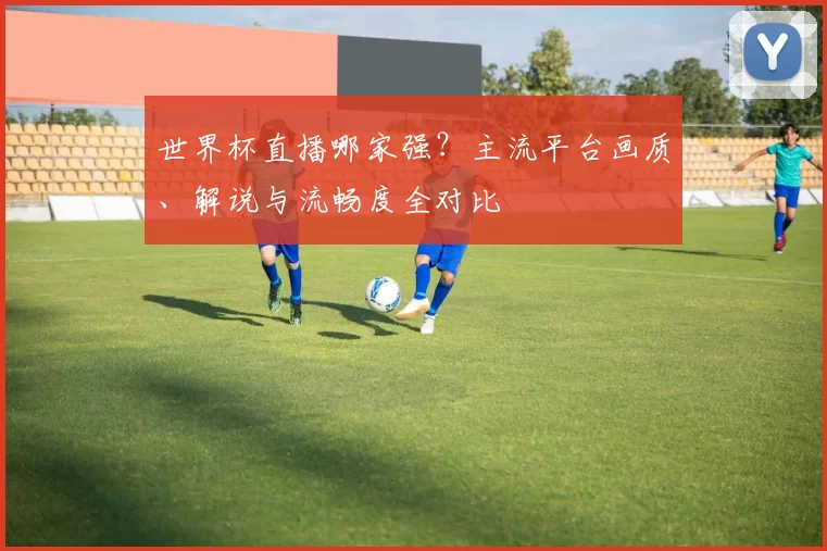 世界杯直播哪家强？主流平台画质、解说与流畅度全对比