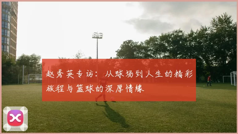 赵秀英专访:从球场到人生的精彩旅程与篮球的深厚情缘