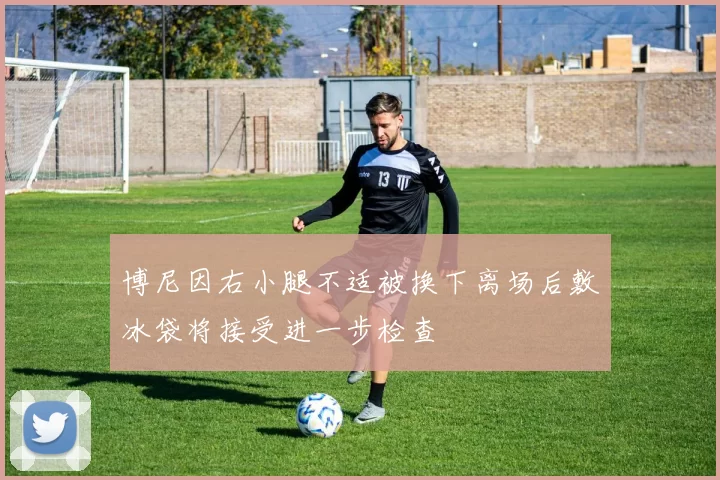 博尼因右小腿不适被换下离场后敷冰袋将接受进一步检查