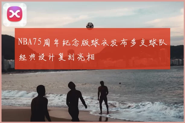 NBA75周年纪念版球衣发布多支球队经典设计复刻亮相