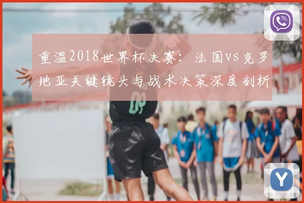 重温2018世界杯决赛：法国vs克罗地亚关键镜头与战术决策深度剖析