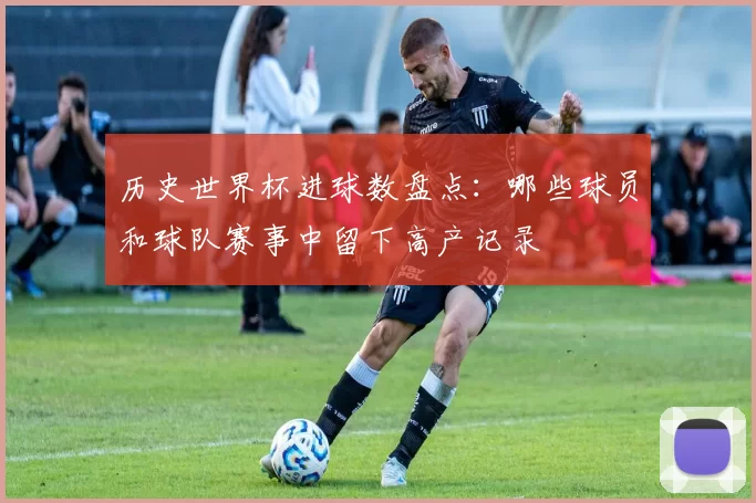 历史世界杯进球数盘点：哪些球员和球队赛事中留下高产记录
