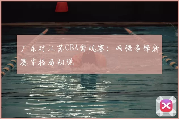 广东对江苏CBA常规赛：两强争锋新赛季格局初现