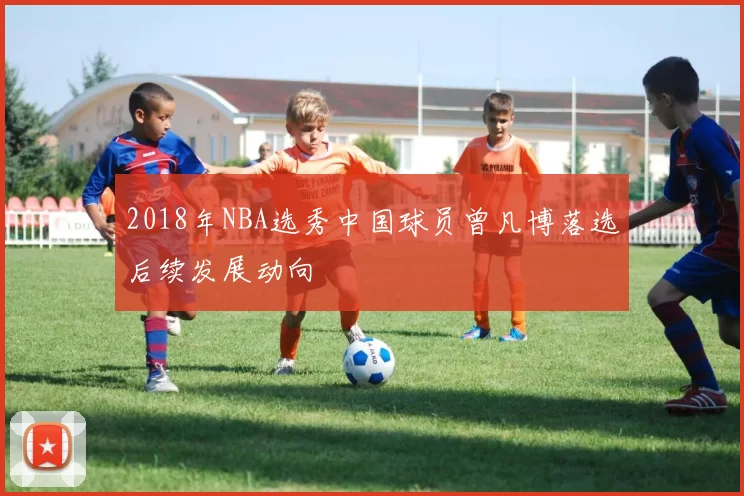 2018年NBA选秀中国球员曾凡博落选后续发展动向