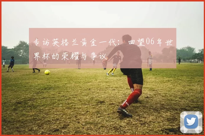 专访英格兰黄金一代:回望06年世界杯的荣耀与争议