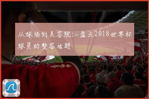 从球场到美容院：盘点2018世界杯球员的整容话题
