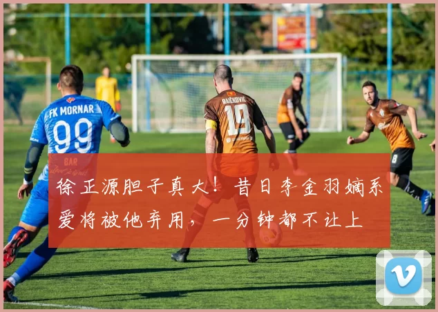 徐正源胆子真大！昔日李金羽嫡系爱将被他弃用，一分钟都不让上