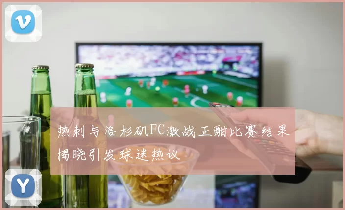 热刺与洛杉矶FC激战正酣比赛结果揭晓引发球迷热议