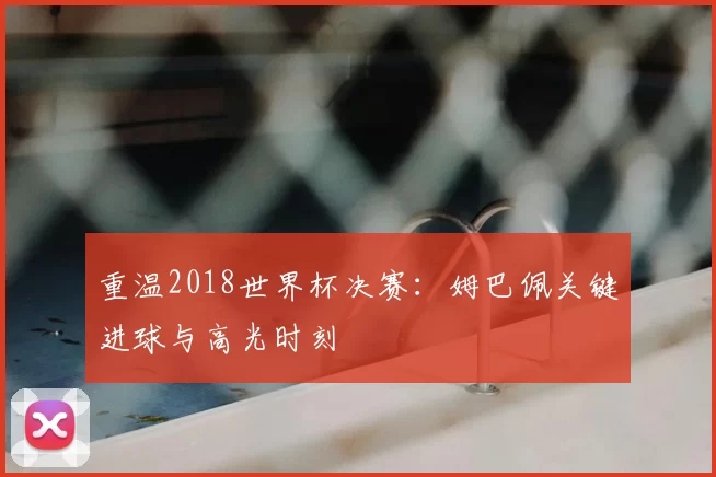 重温2018世界杯决赛:姆巴佩关键进球与高光时刻