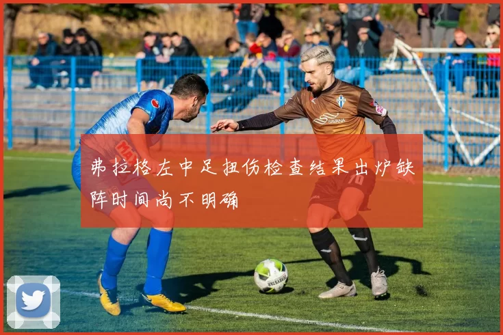 弗拉格左中足扭伤检查结果出炉缺阵时间尚不明确