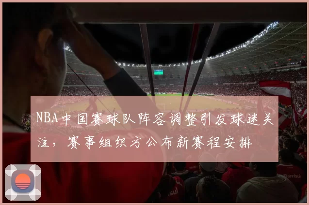 NBA中国赛球队阵容调整引发球迷关注，赛事组织方公布新赛程安排