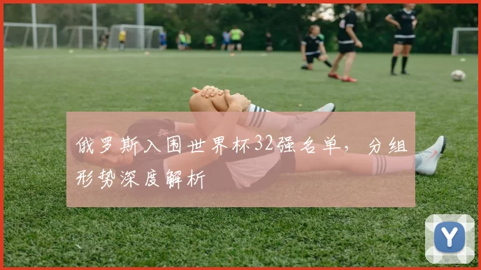 俄罗斯入围世界杯32强名单,分组形势深度解析