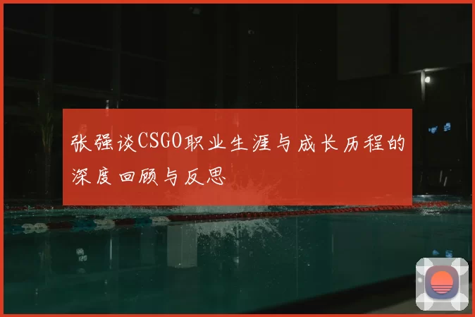 张强谈CSGO职业生涯与成长历程的深度回顾与反思