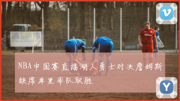 NBA中国赛直播湖人勇士对决詹姆斯缺席库里率队取胜
