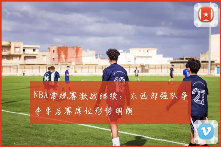 NBA常规赛激战继续,东西部强队争夺季后赛席位形势明朗