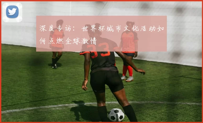 深度专访:世界杯城市文化活动如何点燃全球激情
