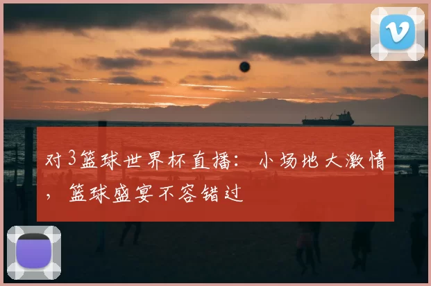 对3篮球世界杯直播:小场地大激情,篮球盛宴不容错过