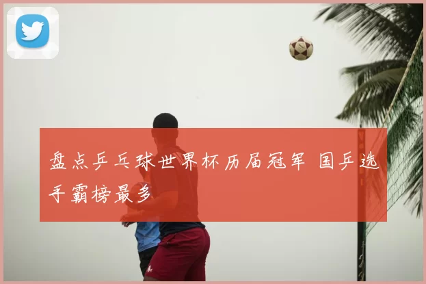 盘点乒乓球世界杯历届冠军 国乒选手霸榜最多