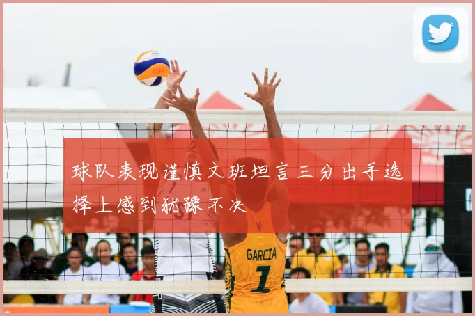 球队表现谨慎文班坦言三分出手选择上感到犹豫不决