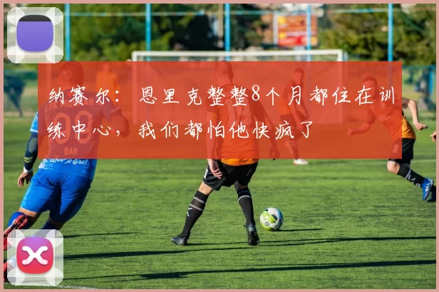 纳赛尔:恩里克整整8个月都住在训练中心,我们都怕他快疯了