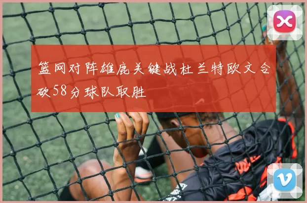 篮网对阵雄鹿关键战杜兰特欧文合砍58分球队取胜