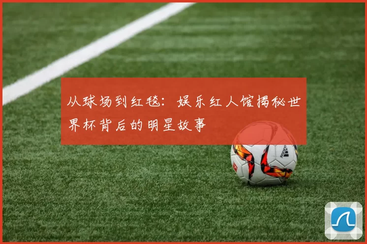 从球场到红毯：娱乐红人馆揭秘世界杯背后的明星故事