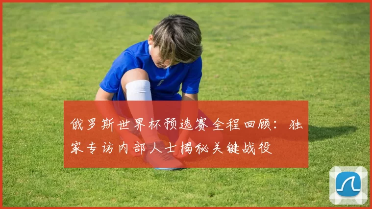 俄罗斯世界杯预选赛全程回顾:独家专访内部人士揭秘关键战役