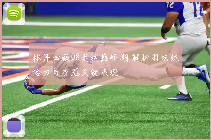 林丹回顾08奥运巅峰期 解析羽坛统治力与夺冠关键表现