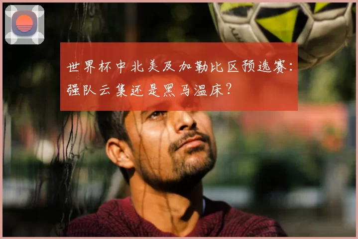 世界杯中北美及加勒比区预选赛:强队云集还是黑马温床?