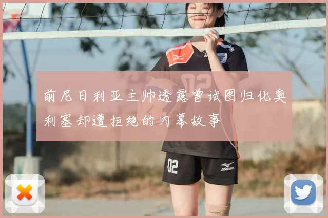 前尼日利亚主帅透露曾试图归化奥利塞却遭拒绝的内幕故事