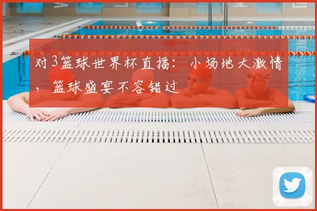 对3篮球世界杯直播：小场地大激情，篮球盛宴不容错过