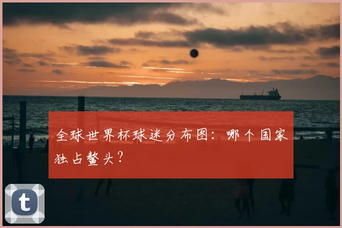 全球世界杯球迷分布图:哪个国家独占鳌头?