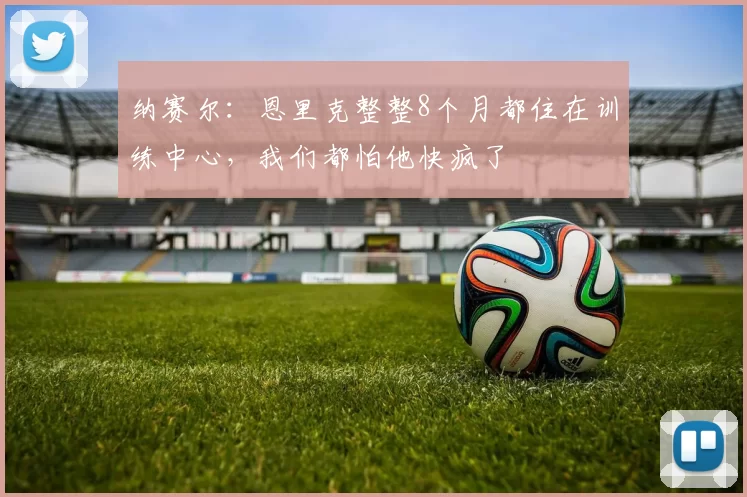 纳赛尔：恩里克整整8个月都住在训练中心，我们都怕他快疯了