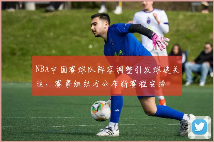 NBA中国赛球队阵容调整引发球迷关注，赛事组织方公布新赛程安排