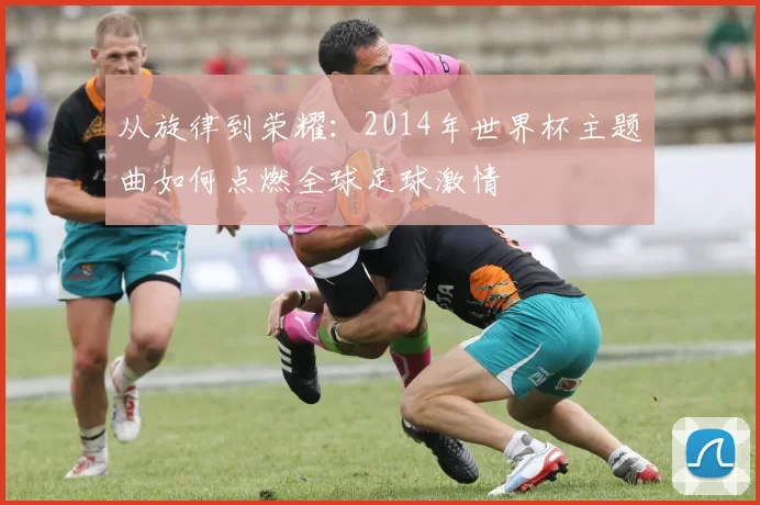从旋律到荣耀:2014年世界杯主题曲如何点燃全球足球激情