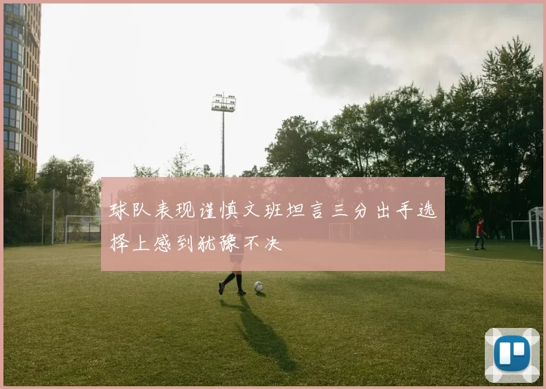 球队表现谨慎文班坦言三分出手选择上感到犹豫不决