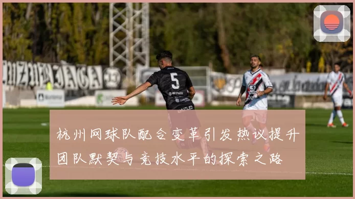 杭州网球队配合变革引发热议提升团队默契与竞技水平的探索之路