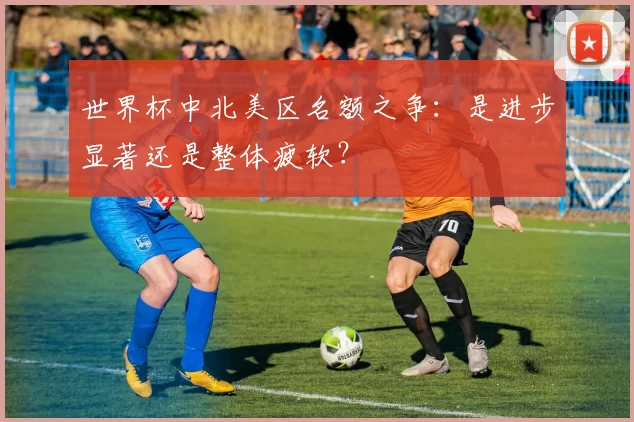 世界杯中北美区名额之争:是进步显著还是整体疲软?