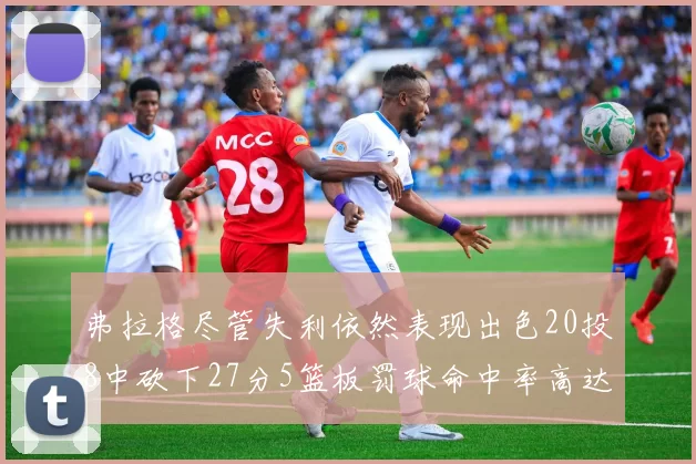 弗拉格尽管失利依然表现出色20投8中砍下27分5篮板罚球命中率高达786