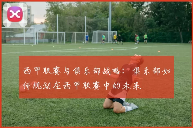 西甲联赛与俱乐部战略：俱乐部如何规划在西甲联赛中的未来