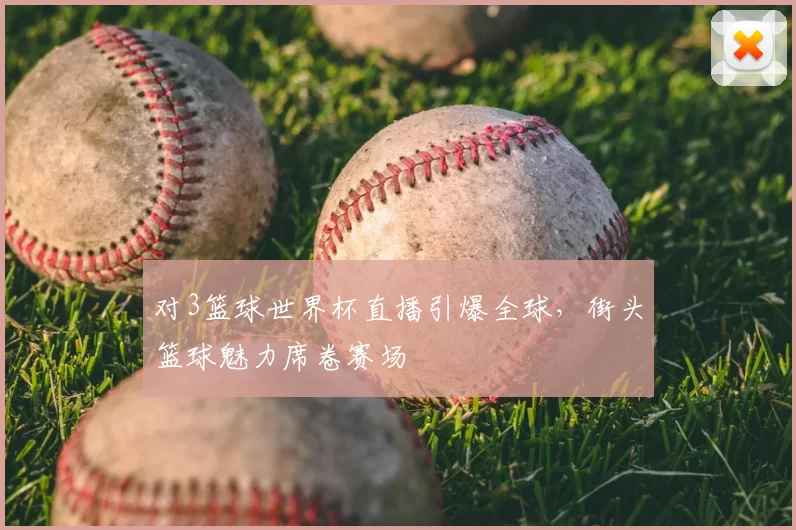 对3篮球世界杯直播引爆全球,街头篮球魅力席卷赛场
