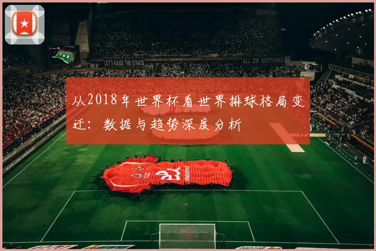 从2018年世界杯看世界排球格局变迁:数据与趋势深度分析