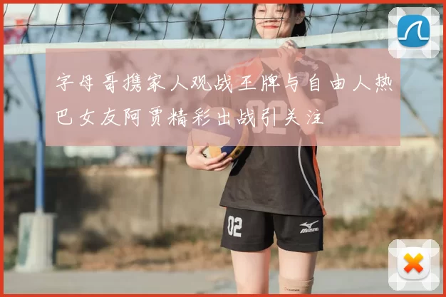 字母哥携家人观战王牌与自由人热巴女友阿贾精彩出战引关注