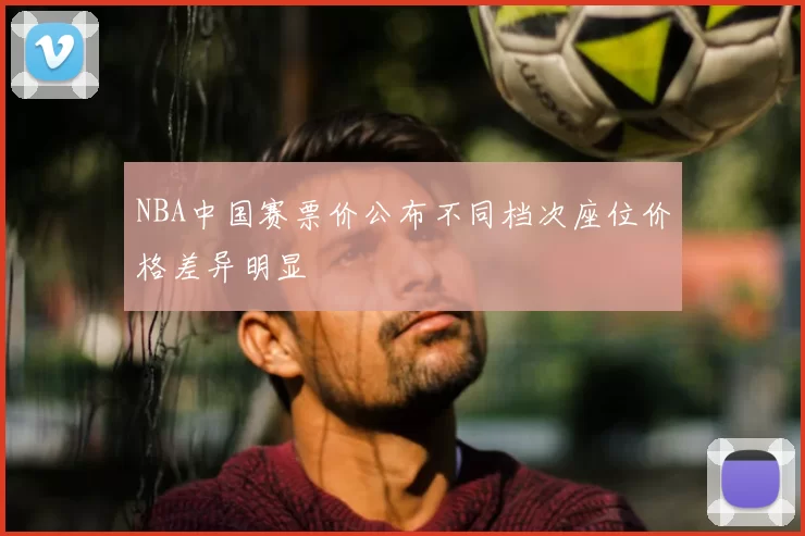 NBA中国赛票价公布不同档次座位价格差异明显