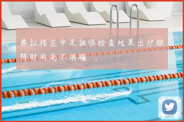 弗拉格左中足扭伤检查结果出炉缺阵时间尚不明确